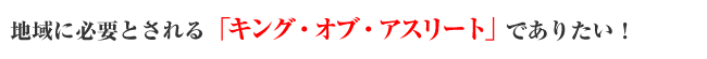 地域に必要とされる「キング・オブ・アスリート」でありたい!